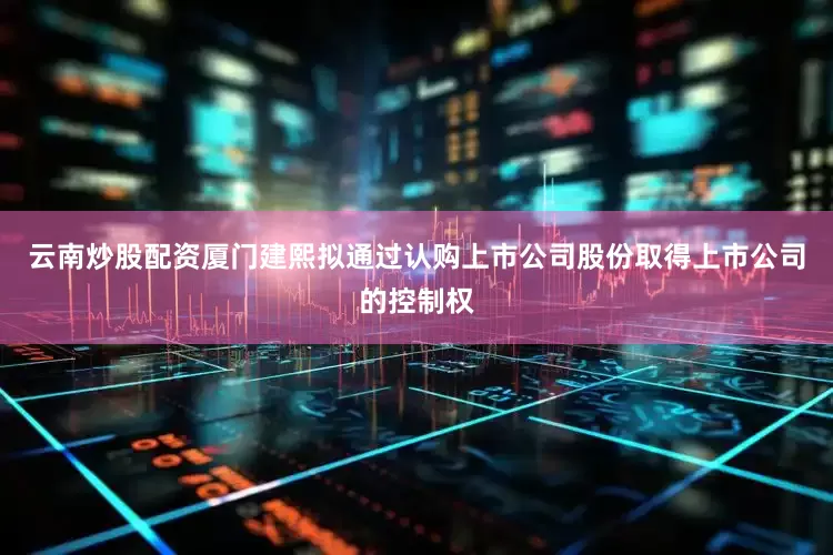 云南炒股配资厦门建熙拟通过认购上市公司股份取得上市公司的控制权