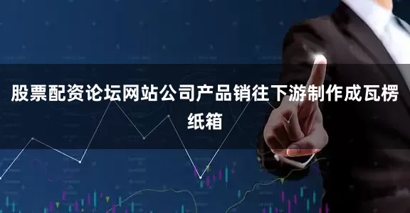 股票配资论坛网站公司产品销往下游制作成瓦楞纸箱