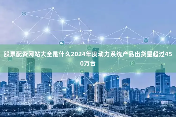 股票配资网站大全是什么2024年度动力系统产品出货量超过450万台