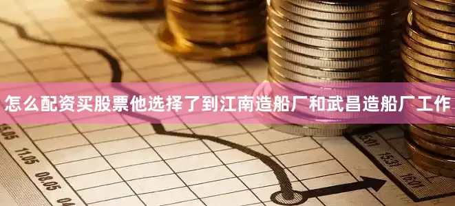 怎么配资买股票他选择了到江南造船厂和武昌造船厂工作