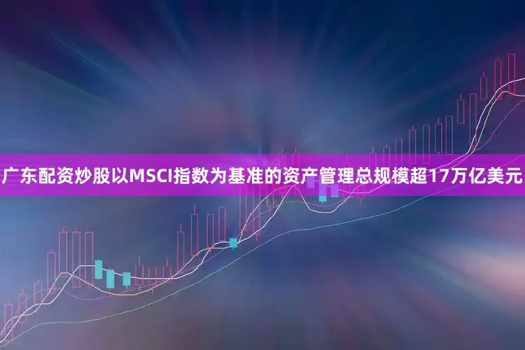 广东配资炒股以MSCI指数为基准的资产管理总规模超17万亿美元