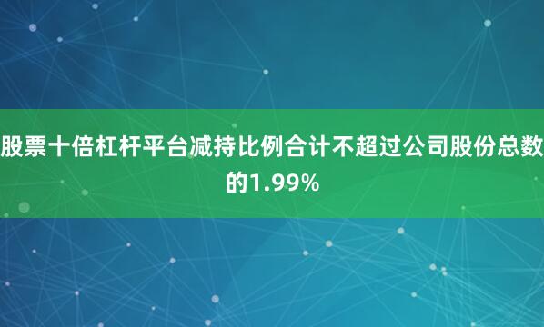 股票十倍杠杆平台减持比例合计不超过公司股份总数的1.99%