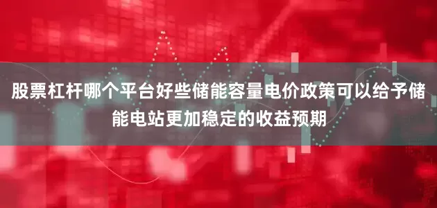 股票杠杆哪个平台好些储能容量电价政策可以给予储能电站更加稳定的收益预期