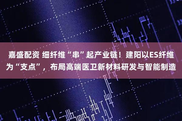 嘉盛配资 细纤维“串”起产业链！建阳以ES纤维为“支点”，布局高端医卫新材料研发与智能制造