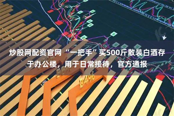 炒股网配资官网 “一把手”买500斤散装白酒存于办公楼，用于日常接待，官方通报