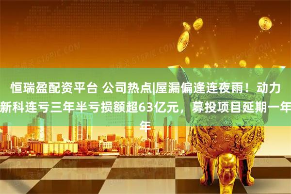 恒瑞盈配资平台 公司热点|屋漏偏逢连夜雨！动力新科连亏三年半亏损额超63亿元，募投项目延期一年