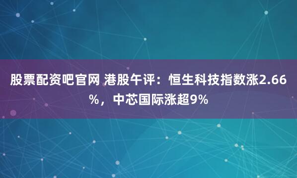 股票配资吧官网 港股午评：恒生科技指数涨2.66%，中芯国际涨超9%