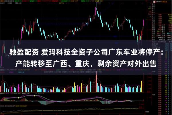 驰盈配资 爱玛科技全资子公司广东车业将停产：产能转移至广西、重庆，剩余资产对外出售