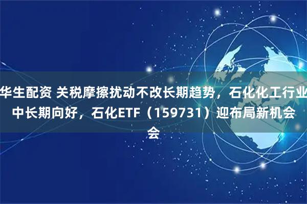 华生配资 关税摩擦扰动不改长期趋势,石化化工行业中长期向好,石化ETF(159731)迎布局新机会