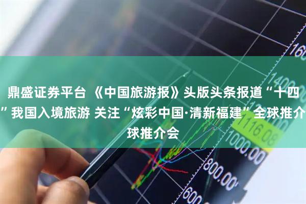 鼎盛证券平台 《中国旅游报》头版头条报道“十四五”我国入境旅游 关注“炫彩中国·清新福建”全球推介会