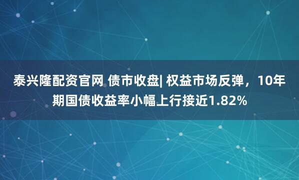 泰兴隆配资官网 债市收盘| 权益市场反弹，10年期国债收益率小幅上行接近1.82%