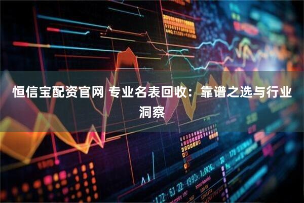 恒信宝配资官网 专业名表回收:靠谱之选与行业洞察