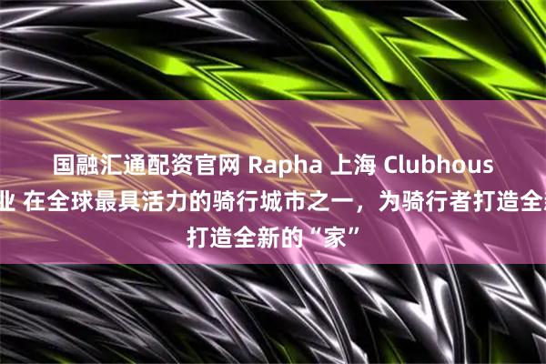 国融汇通配资官网 Rapha 上海 Clubhouse 正式开业 在全球最具活力的骑行城市之一，为骑行者打造全新的“家”