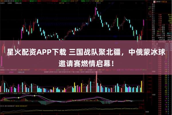 星火配资APP下载 三国战队聚北疆，中俄蒙冰球邀请赛燃情启幕！