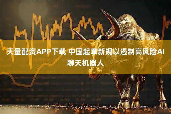 天量配资APP下载 中国起草新规以遏制高风险AI聊天机器人