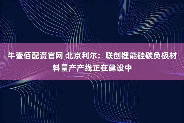 牛壹佰配资官网 北京利尔：联创锂能硅碳负极材料量产产线正在建设中