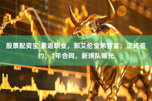 股票配资宝 重返职业，郭艾伦堂弟官宣，正式签约，1年合同，新球队曝光