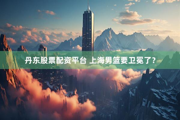 丹东股票配资平台 上海男篮要卫冕了？