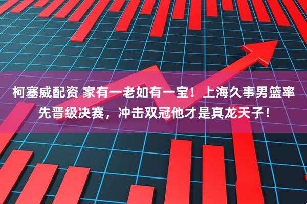 柯塞威配资 家有一老如有一宝！上海久事男篮率先晋级决赛，冲击双冠他才是真龙天子！