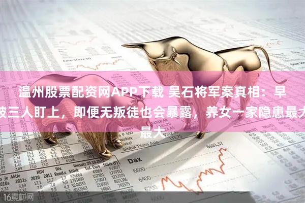 温州股票配资网APP下载 吴石将军案真相：早被三人盯上，即便无叛徒也会暴露，养女一家隐患最大