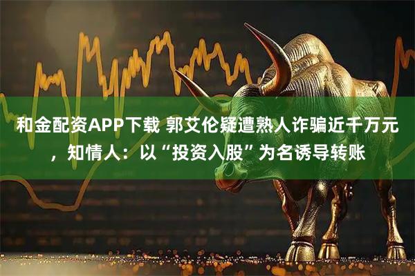 和金配资APP下载 郭艾伦疑遭熟人诈骗近千万元，知情人：以“投资入股”为名诱导转账