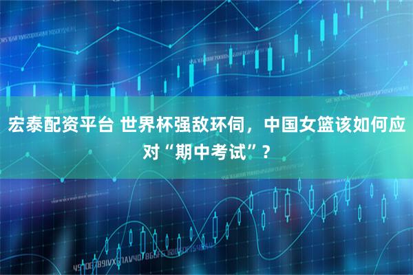 宏泰配资平台 世界杯强敌环伺,中国女篮该如何应对“期中考试”?