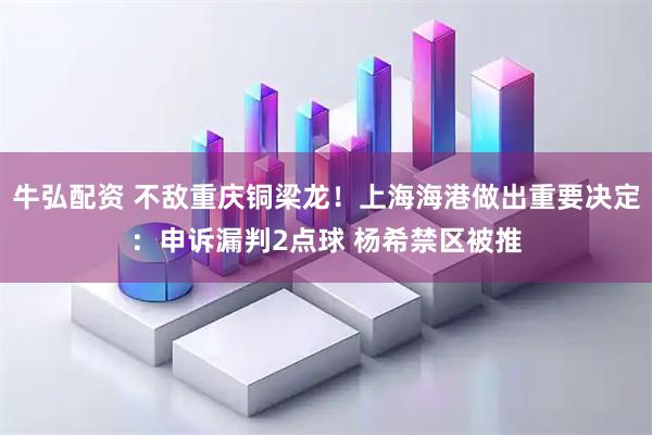 牛弘配资 不敌重庆铜梁龙!上海海港做出重要决定:申诉漏判2点球 杨希禁区被推