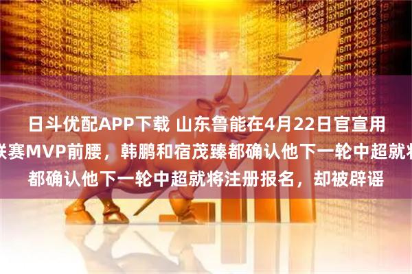 日斗优配APP下载 山东鲁能在4月22日官宣用四年大合同锁定巴西联赛MVP前腰,韩鹏和宿茂臻都确认他下一轮中超就将注册报名,却被辟谣
