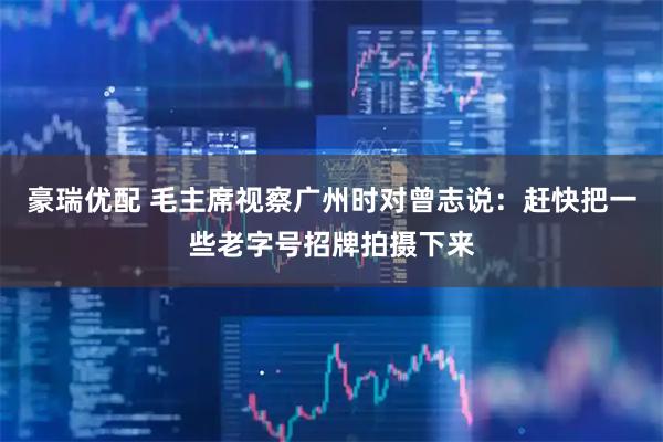 豪瑞优配 毛主席视察广州时对曾志说：赶快把一些老字号招牌拍摄下来